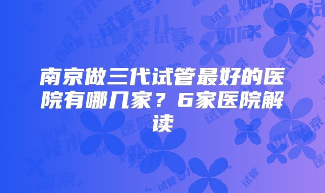 南京做三代试管最好的医院有哪几家?6家医院解读