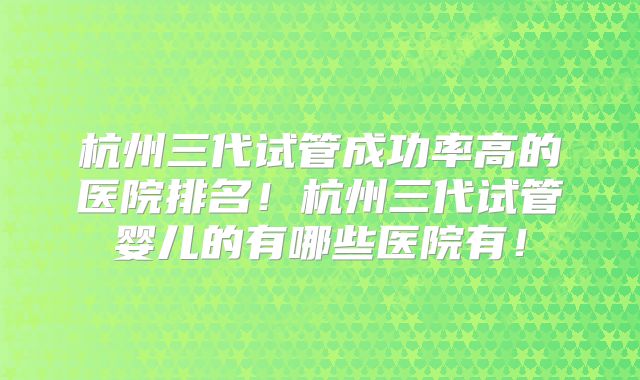 杭州三代试管成功率高的医院排名!杭州三代试管婴儿的有哪些医院有!