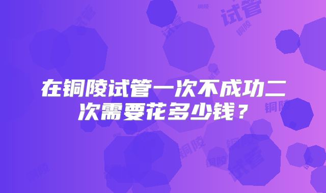 在铜陵试管一次不成功二次需要花多少钱?