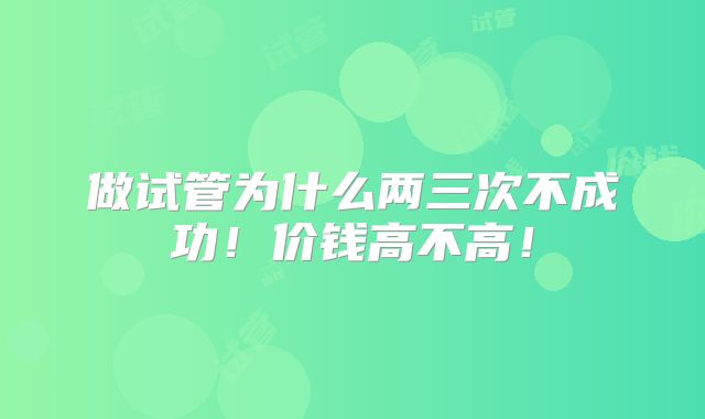 做试管为什么两三次不成功!价钱高不高!