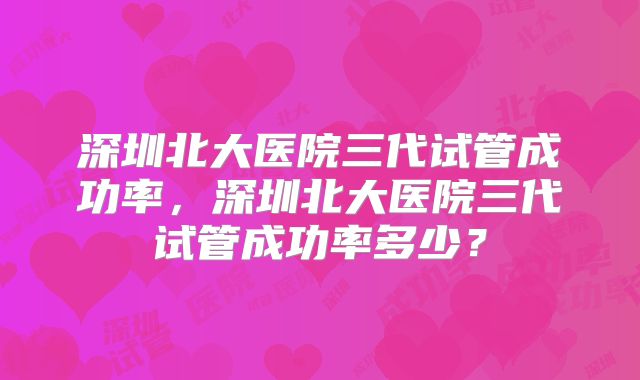 深圳北大医院三代试管成功率,深圳北大医院三代试管成功率多少?