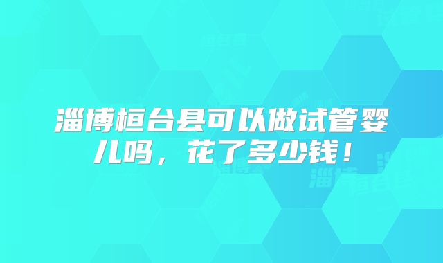 淄博桓台县可以做试管婴儿吗，花了多少钱！