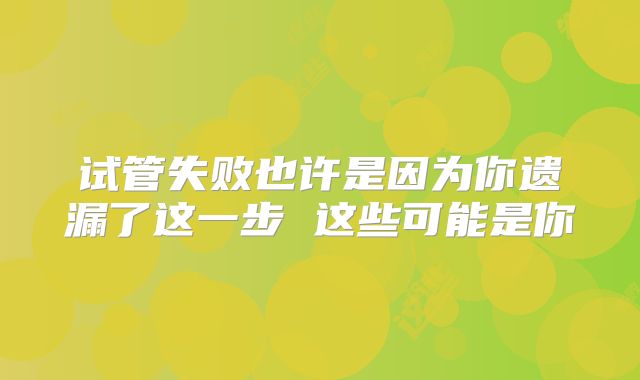 试管失败也许是因为你遗漏了这一步 这些可能是你