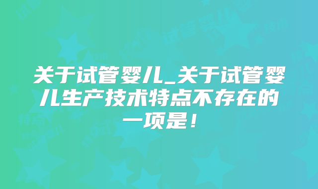 关于试管婴儿_关于试管婴儿生产技术特点不存在的一项是！