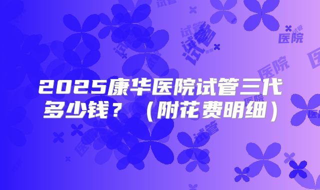2025康华医院试管三代多少钱？（附花费明细）