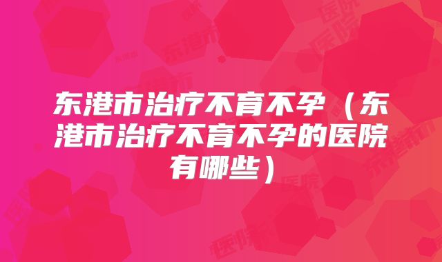 东港市治疗不育不孕(东港市治疗不育不孕的医院有哪些)