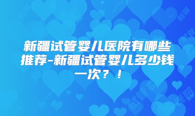 新疆试管婴儿医院有哪些推荐-新疆试管婴儿多少钱一次？！