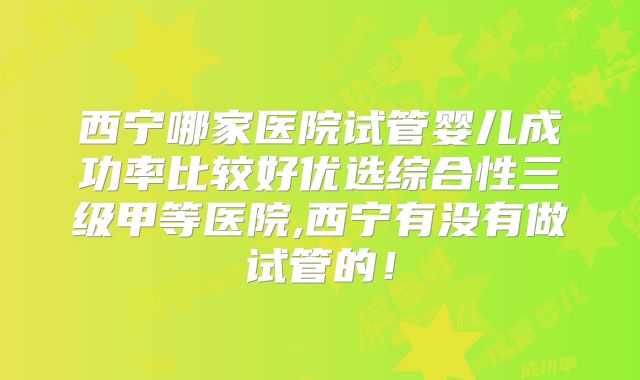 西宁哪家医院试管婴儿成功率比较好优选综合性三级甲等医院,西宁有没有做试管的!