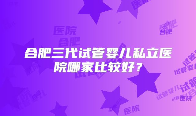 合肥三代试管婴儿私立医院哪家比较好？