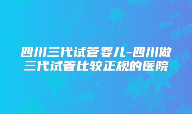 四川三代试管婴儿-四川做三代试管比较正规的医院