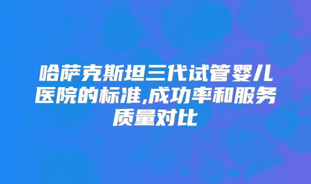 哈萨克斯坦三代试管婴儿医院的标准,成功率和服务质量对比