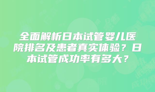 全面解析日本试管婴儿医院排名及患者真实体验？日本试管成功率有多大？