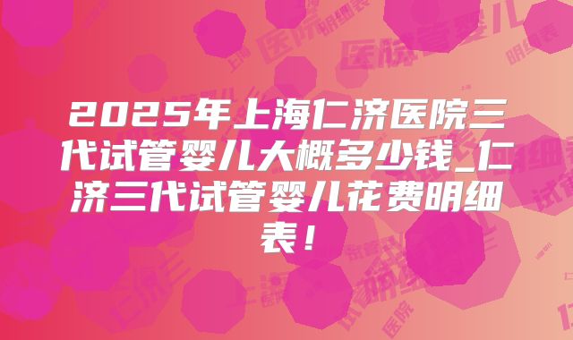 2025年上海仁济医院三代试管婴儿大概多少钱_仁济三代试管婴儿花费明细表！