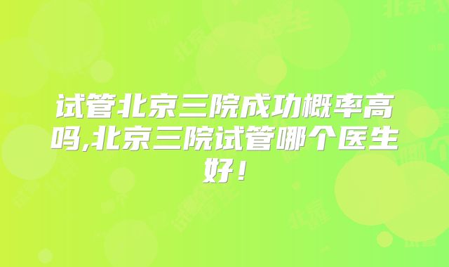 试管北京三院成功概率高吗,北京三院试管哪个医生好！