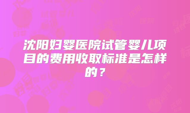 沈阳妇婴医院试管婴儿项目的费用收取标准是怎样的？