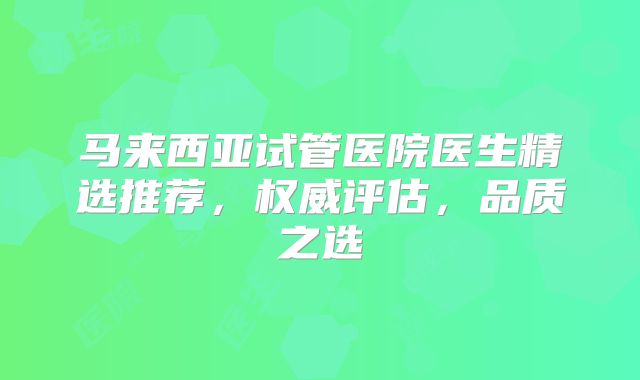 马来西亚试管医院医生精选推荐,权威评估,品质之选