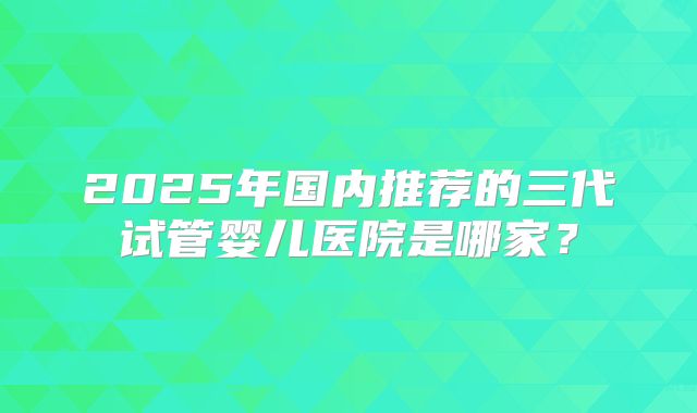 2025年国内推荐的三代试管婴儿医院是哪家？