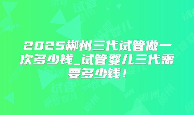 2025郴州三代试管做一次多少钱_试管婴儿三代需要多少钱!