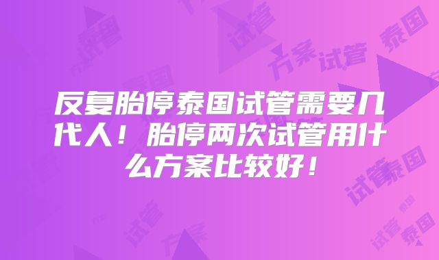 反复胎停泰国试管需要几代人!胎停两次试管用什么方案比较好!