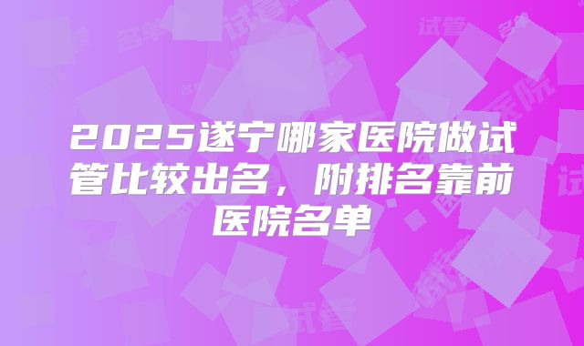 2025遂宁哪家医院做试管比较出名,附排名靠前医院名单