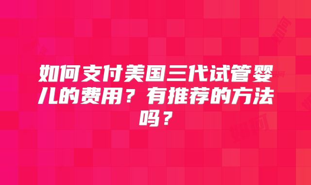 如何支付美国三代试管婴儿的费用？有推荐的方法吗？