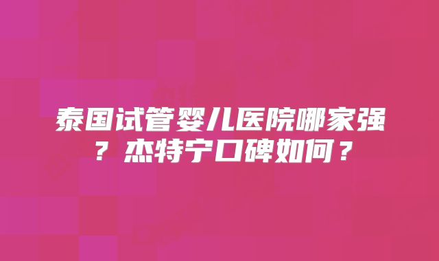 泰国试管婴儿医院哪家强？杰特宁口碑如何？