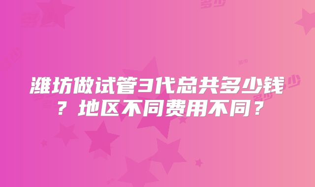 潍坊做试管3代总共多少钱？地区不同费用不同？