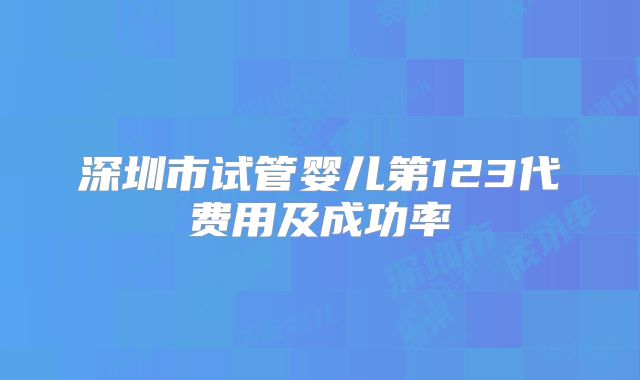 深圳市试管婴儿第123代费用及成功率