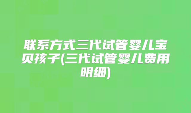 联系方式三代试管婴儿宝贝孩子(三代试管婴儿费用明细)