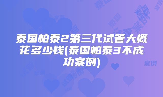 泰国帕泰2第三代试管大概花多少钱(泰国帕泰3不成功案例)