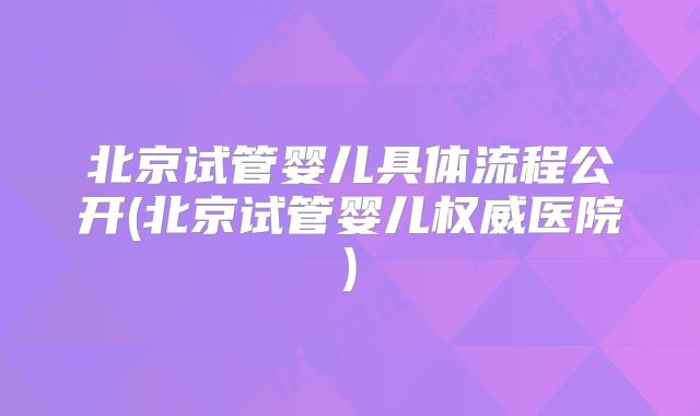 北京试管婴儿具体流程公开(北京试管婴儿权威医院)