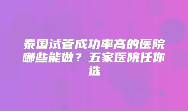 泰国试管成功率高的医院哪些能做?五家医院任你选