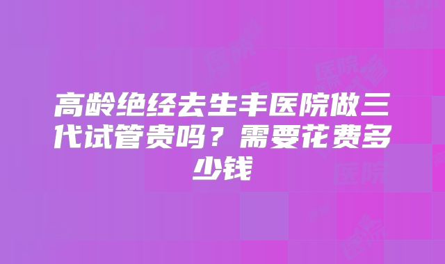 高龄绝经去生丰医院做三代试管贵吗?需要花费多少钱