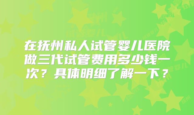 在抚州私人试管婴儿医院做三代试管费用多少钱一次？具体明细了解一下？