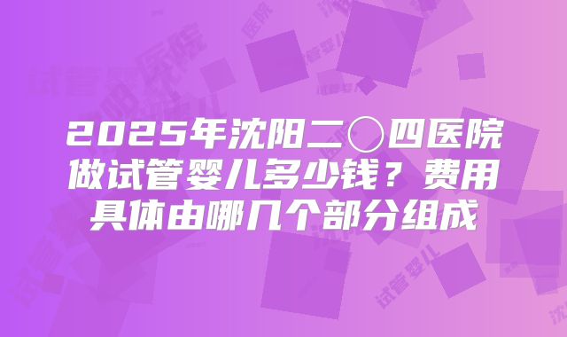 2025年沈阳二〇四医院做试管婴儿多少钱？费用具体由哪几个部分组成