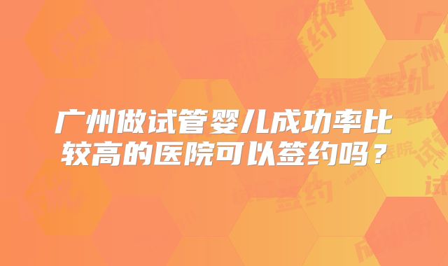 广州做试管婴儿成功率比较高的医院可以签约吗?
