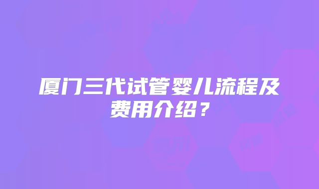 厦门三代试管婴儿流程及费用介绍?