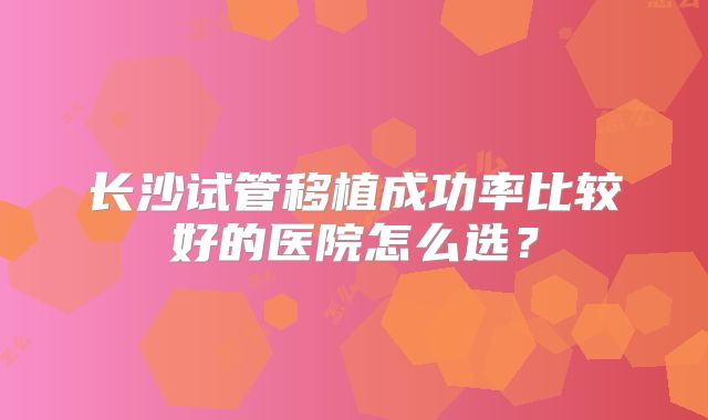 长沙试管移植成功率比较好的医院怎么选?
