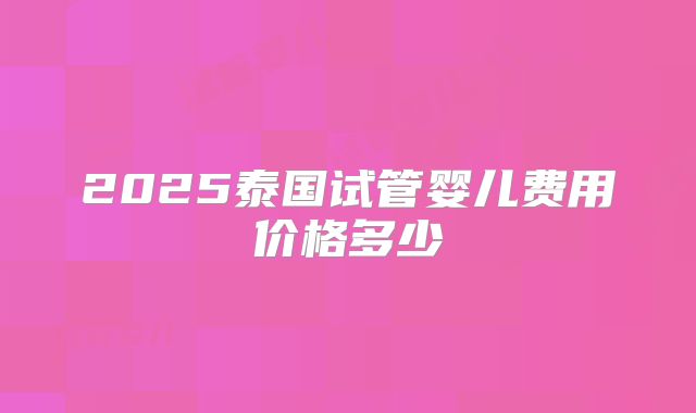 2025泰国试管婴儿费用价格多少
