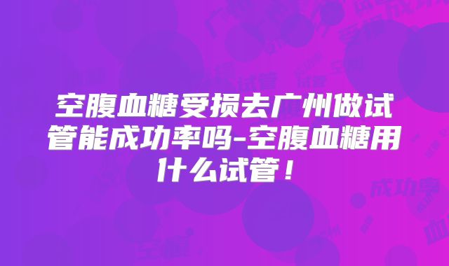 空腹血糖受损去广州做试管能成功率吗-空腹血糖用什么试管!