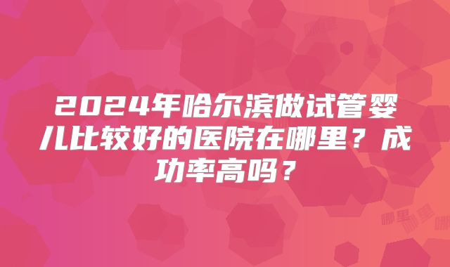 2024年哈尔滨做试管婴儿比较好的医院在哪里?成功率高吗?