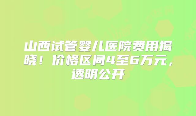 山西试管婴儿医院费用揭晓!价格区间4至6万元,透明公开