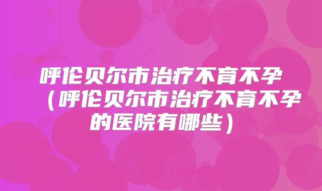呼伦贝尔市治疗不育不孕（呼伦贝尔市治疗不育不孕的医院有哪些）