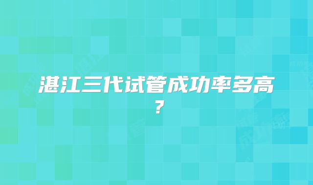 湛江三代试管成功率多高？