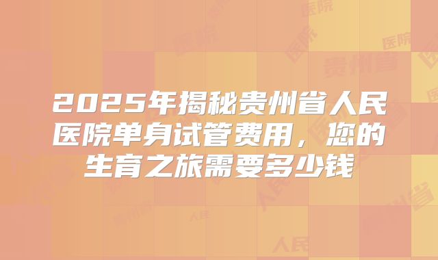 2025年揭秘贵州省人民医院单身试管费用，您的生育之旅需要多少钱