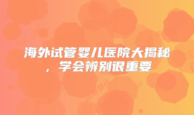 海外试管婴儿医院大揭秘，学会辨别很重要