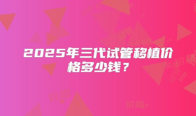 2025年三代试管移植价格多少钱?