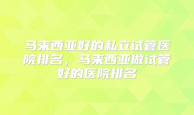 马来西亚好的私立试管医院排名,马来西亚做试管好的医院排名