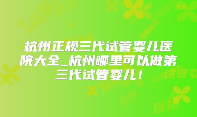 杭州正规三代试管婴儿医院大全_杭州哪里可以做第三代试管婴儿!
