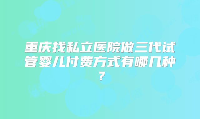 重庆找私立医院做三代试管婴儿付费方式有哪几种？